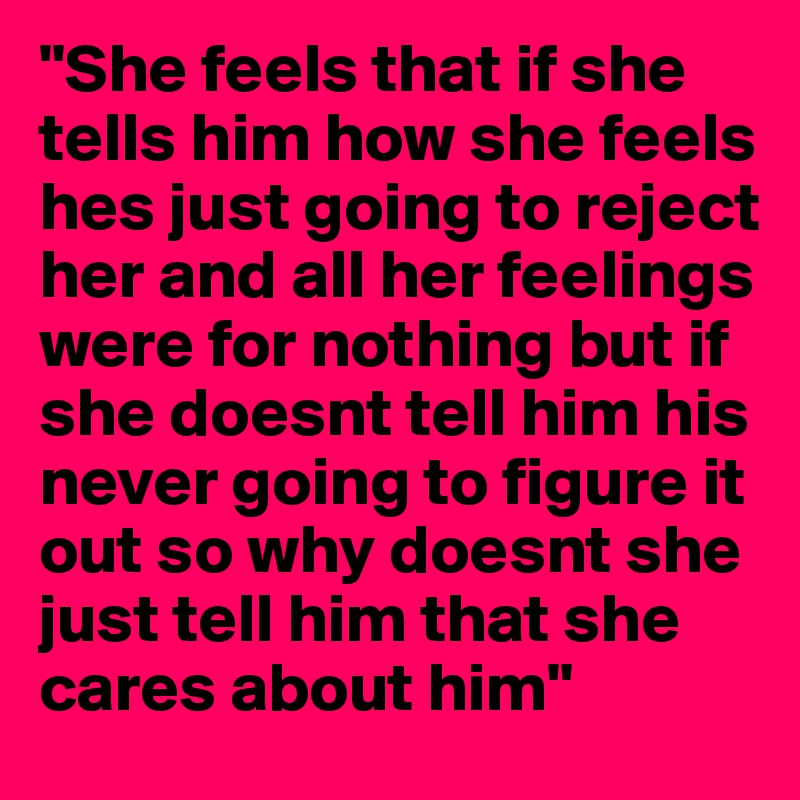"She feels that if she tells him how she feels hes just going to reject her and all her feelings were for nothing but if she doesnt tell him his never going to figure it out so why doesnt she just tell him that she cares about him"