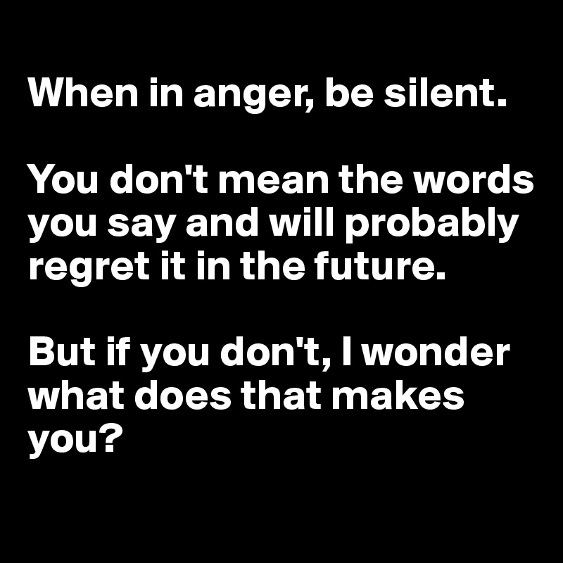 
When in anger, be silent.

You don't mean the words you say and will probably regret it in the future.

But if you don't, I wonder what does that makes you?
