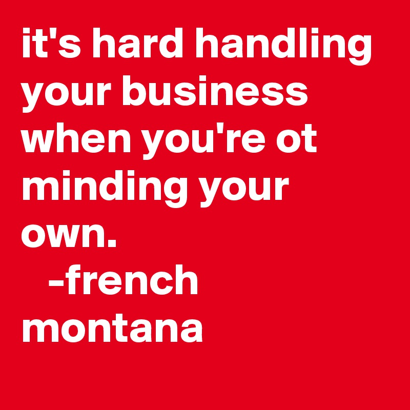 it's hard handling your business when you're ot minding your own.
   -french montana