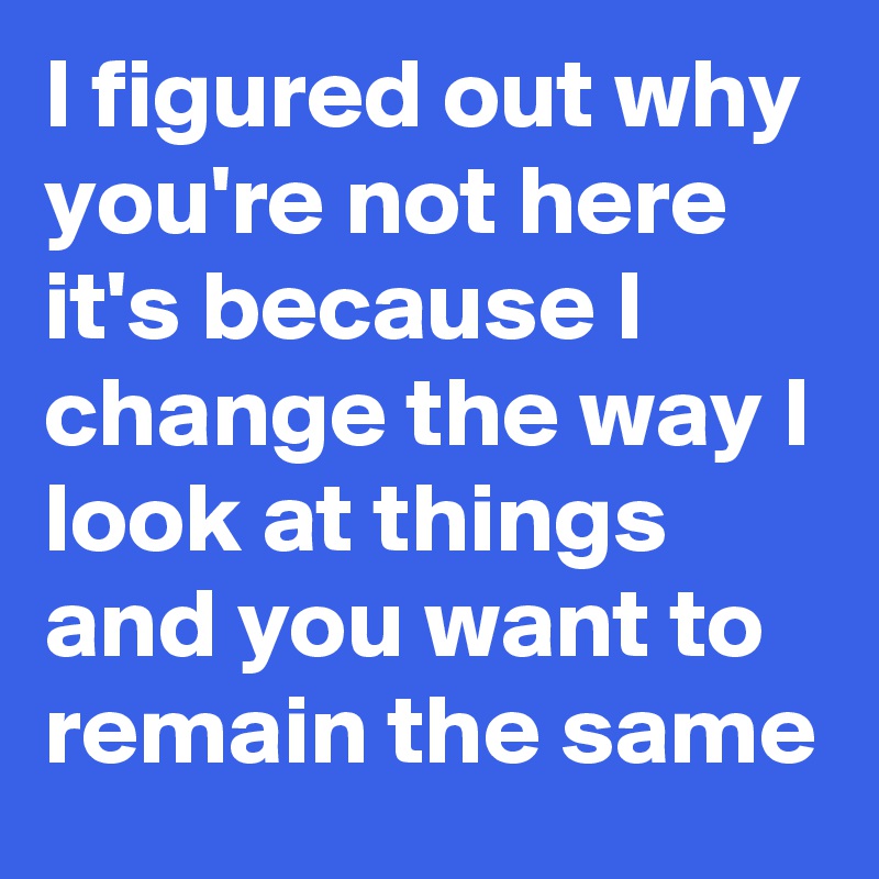 I figured out why you're not here it's because I change the way I look at things and you want to remain the same