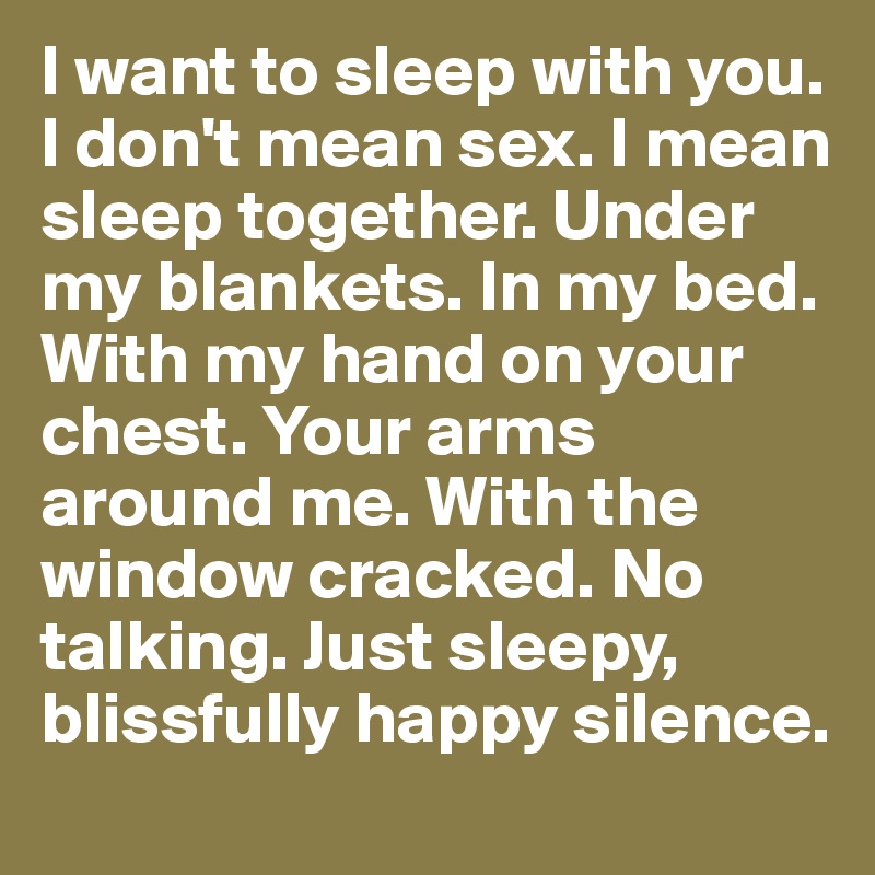 I want to sleep with you. I don't mean sex. I mean sleep together. Under my blankets. In my bed. With my hand on your chest. Your arms around me. With the window cracked. No talking. Just sleepy, blissfully happy silence.