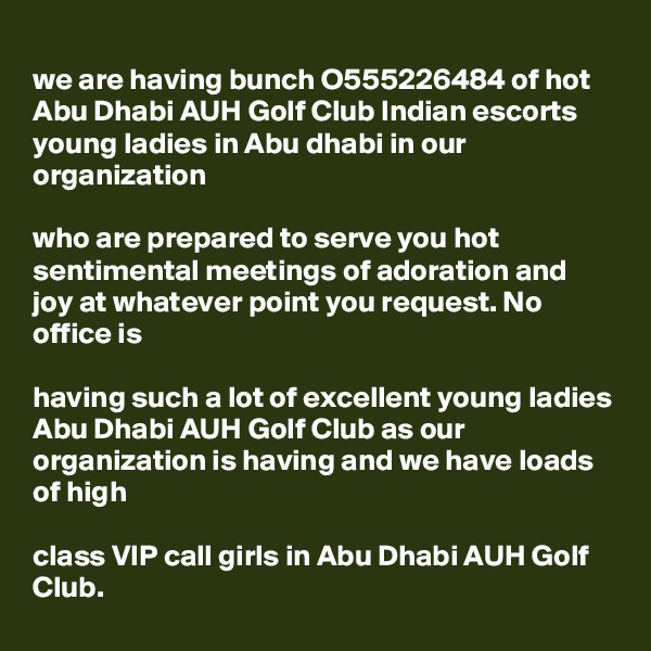
we are having bunch O555226484 of hot Abu Dhabi AUH Golf Club Indian escorts young ladies in Abu dhabi in our organization 

who are prepared to serve you hot sentimental meetings of adoration and joy at whatever point you request. No office is 

having such a lot of excellent young ladies Abu Dhabi AUH Golf Club as our organization is having and we have loads of high 

class VIP call girls in Abu Dhabi AUH Golf Club.