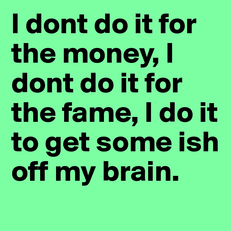 I dont do it for the money, I dont do it for the fame, I do it to get some ish off my brain.	