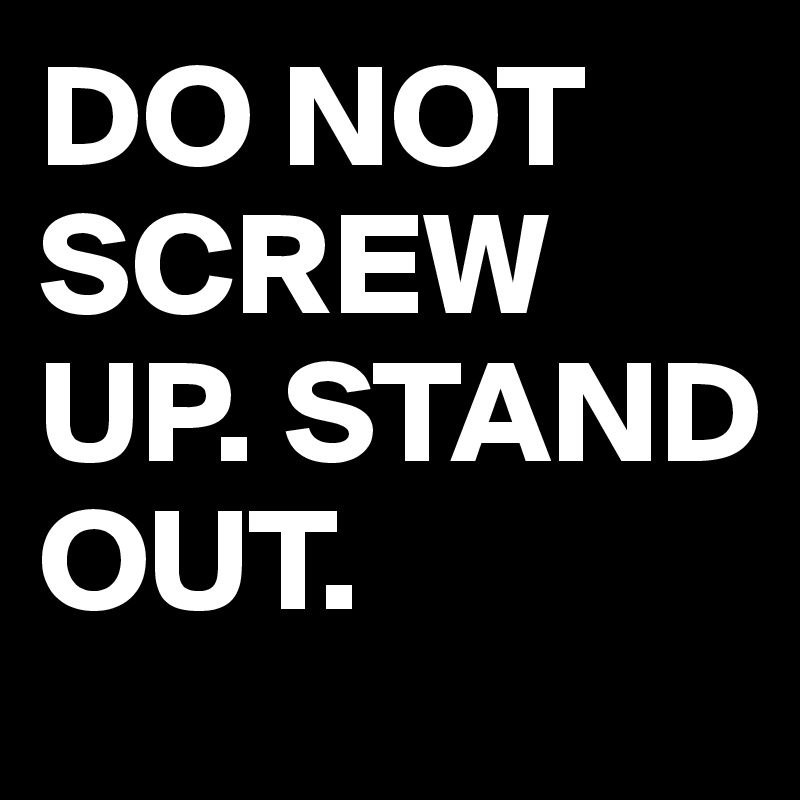 DO NOT SCREW UP. STAND OUT.