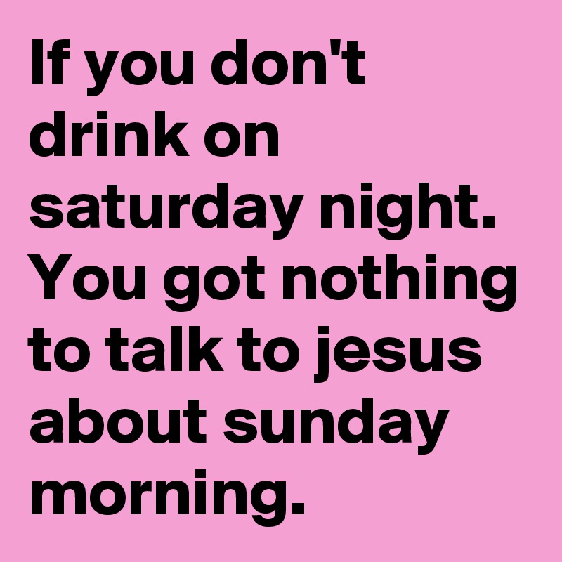 If you don't drink on saturday night. You got nothing to talk to jesus about sunday morning.
