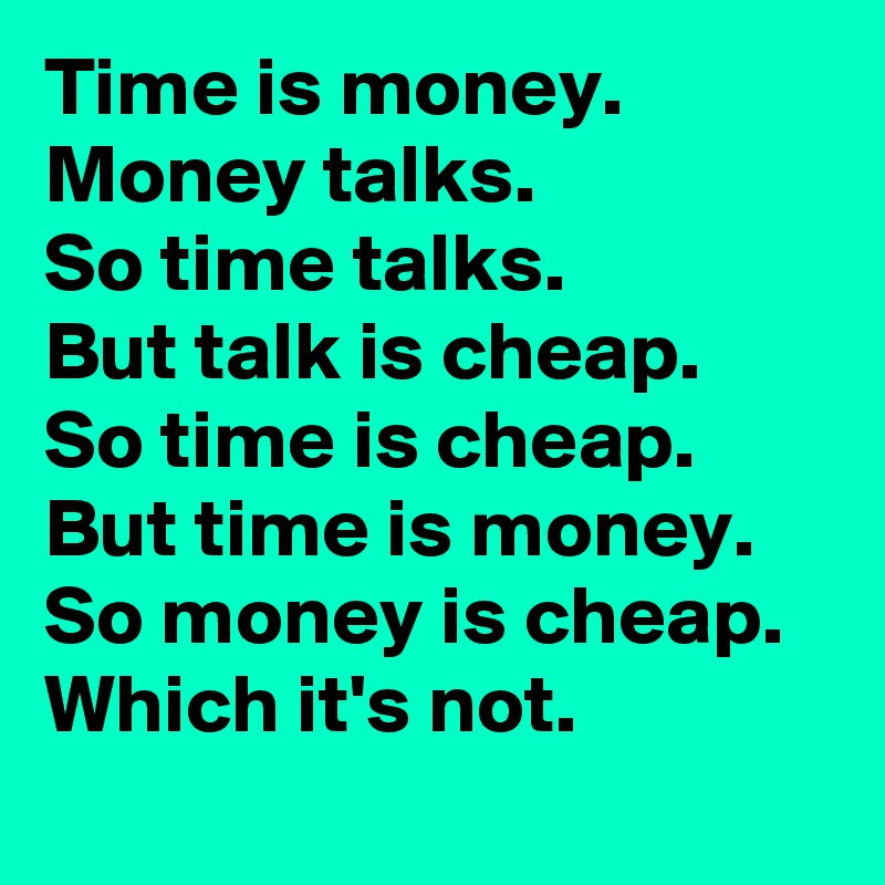 Time is money. 
Money talks. 
So time talks. 
But talk is cheap. 
So time is cheap. 
But time is money. 
So money is cheap. 
Which it's not.