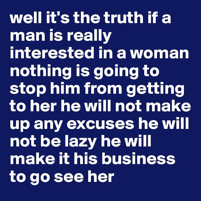 well it's the truth if a man is really interested in a woman nothing is going to stop him from getting to her he will not make up any excuses he will not be lazy he will make it his business to go see her