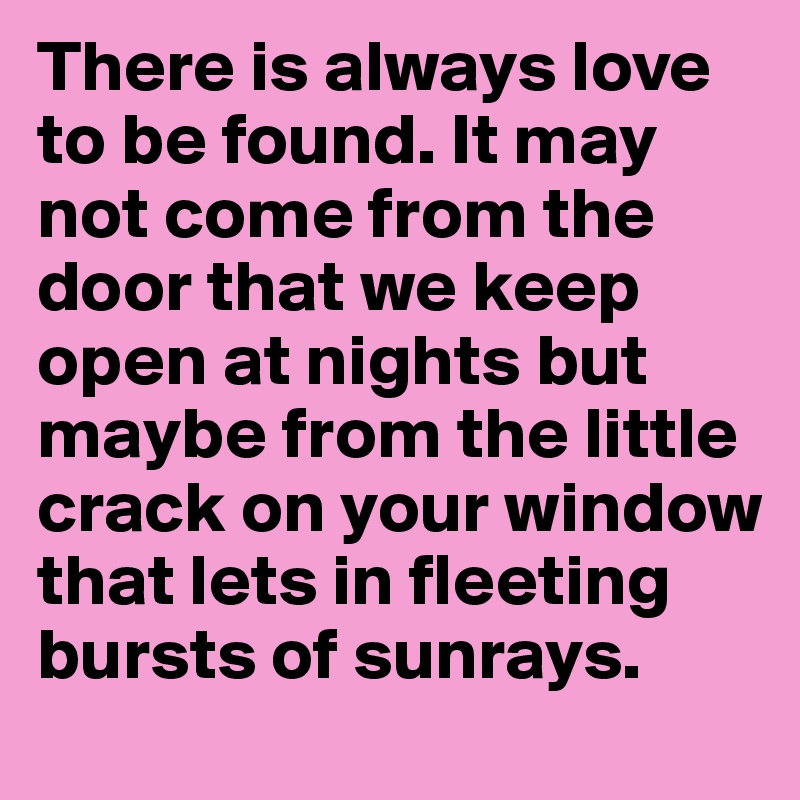 There is always love to be found. It may not come from the door that we keep open at nights but maybe from the little crack on your window that lets in fleeting bursts of sunrays. 