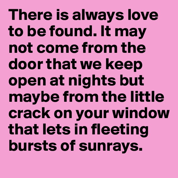 There is always love to be found. It may not come from the door that we keep open at nights but maybe from the little crack on your window that lets in fleeting bursts of sunrays. 