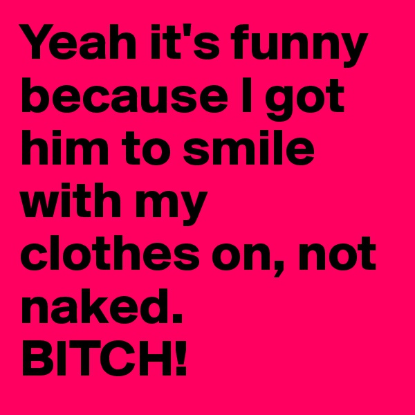 Yeah it's funny because I got him to smile with my clothes on, not naked.
BITCH!