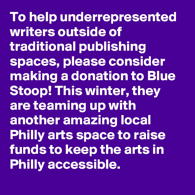 To help underrepresented writers outside of traditional publishing spaces, please consider making a donation to Blue Stoop! This winter, they are teaming up with another amazing local Philly arts space to raise funds to keep the arts in Philly accessible.