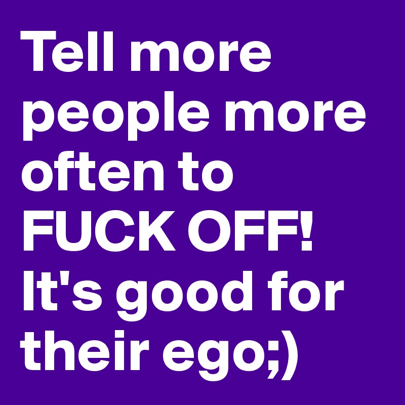 Tell more people more often to FUCK OFF!It's good for their ego;)