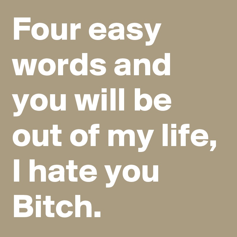 Four easy words and you will be out of my life, I hate you Bitch.
