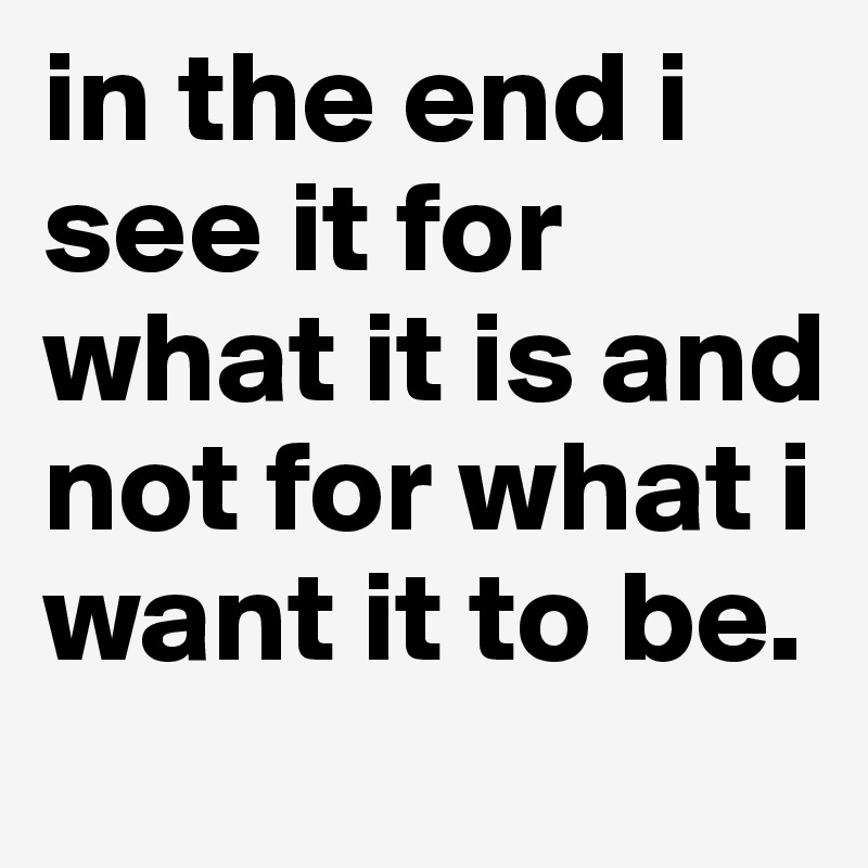 in the end i see it for what it is and not for what i want it to be.