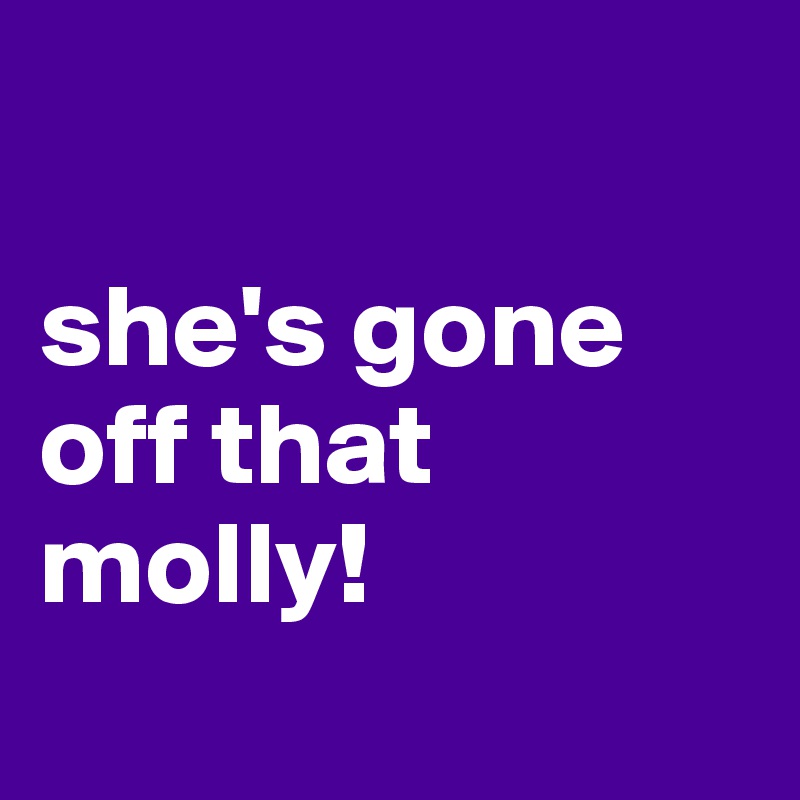 

she's gone off that molly!
