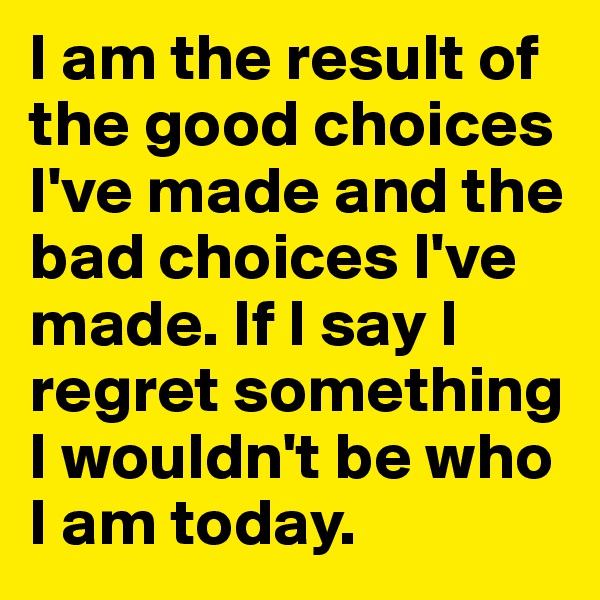 I am the result of the good choices I've made and the bad choices I've made. If I say I regret something I wouldn't be who I am today.