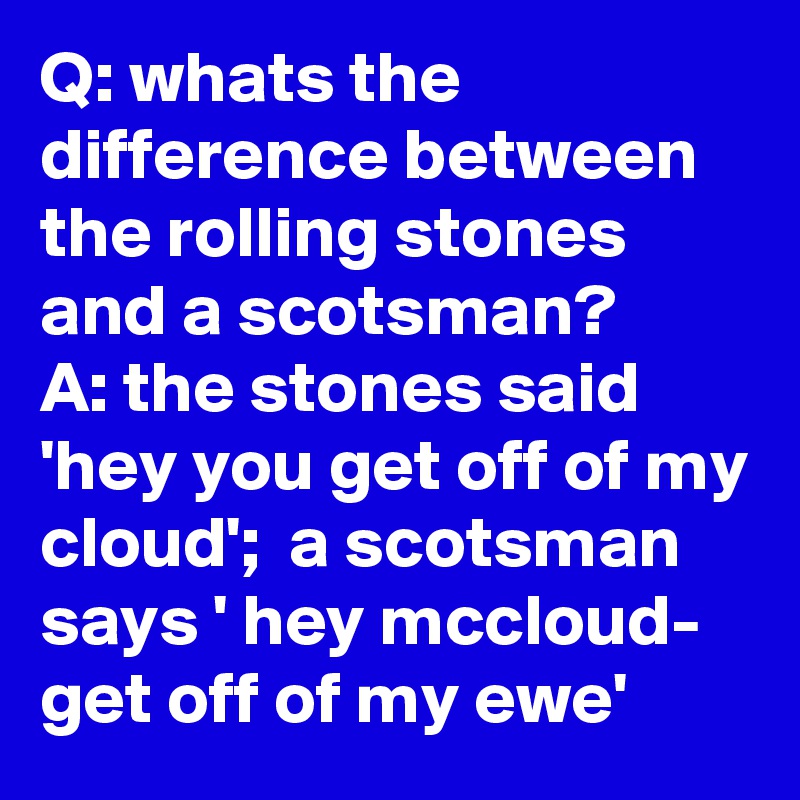 Q: whats the difference between the rolling stones and a scotsman?     A: the stones said 'hey you get off of my cloud';  a scotsman says ' hey mccloud- get off of my ewe'