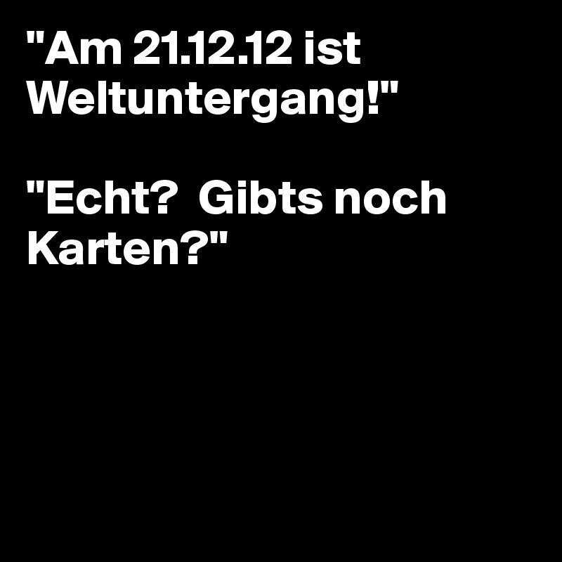 "Am 21.12.12 ist Weltuntergang!"

"Echt?  Gibts noch Karten?"




