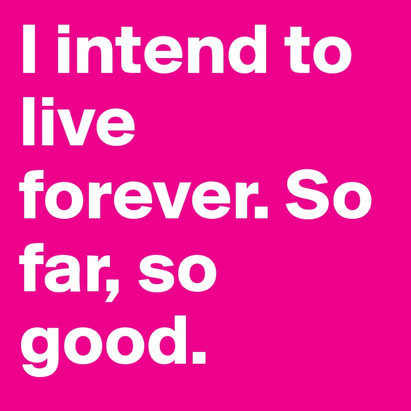 I intend to live forever. So far, so good.