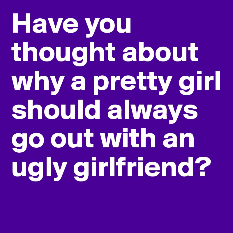 Have you thought about why a pretty girl should always go out with an ugly girlfriend? 
