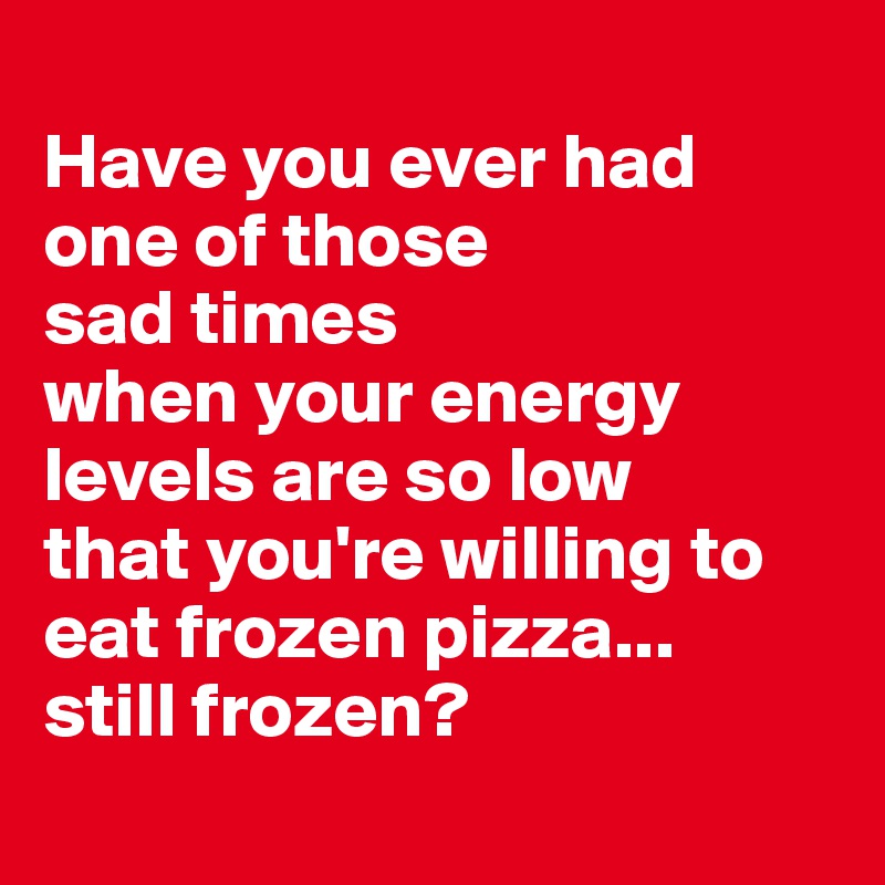 
Have you ever had one of those
sad times
when your energy levels are so low
that you're willing to eat frozen pizza...
still frozen?
