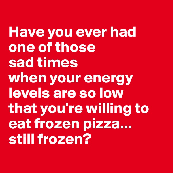 
Have you ever had one of those
sad times
when your energy levels are so low
that you're willing to eat frozen pizza...
still frozen?
