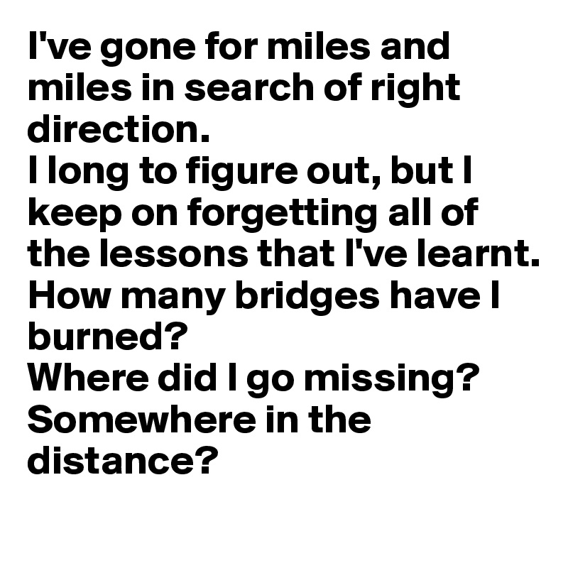 I've gone for miles and miles in search of right direction. 
I long to figure out, but I keep on forgetting all of the lessons that I've learnt. 
How many bridges have I burned? 
Where did I go missing? Somewhere in the distance? 
