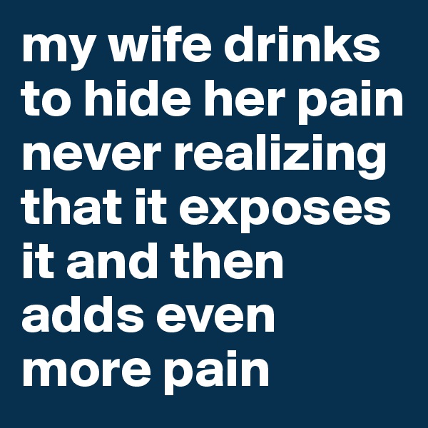 my wife drinks to hide her pain never realizing that it exposes it and then adds even more pain
