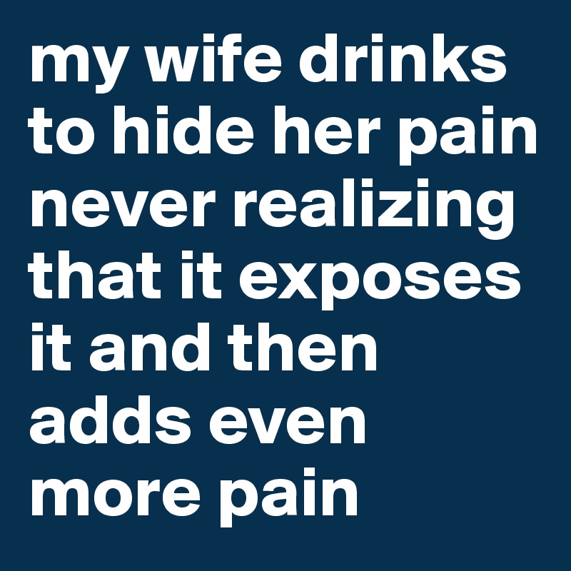 my wife drinks to hide her pain never realizing that it exposes it and then adds even more pain