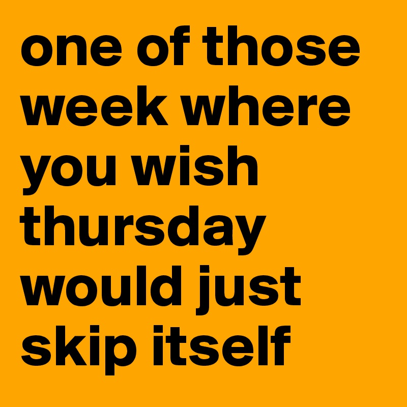 one of those week where you wish thursday would just skip itself