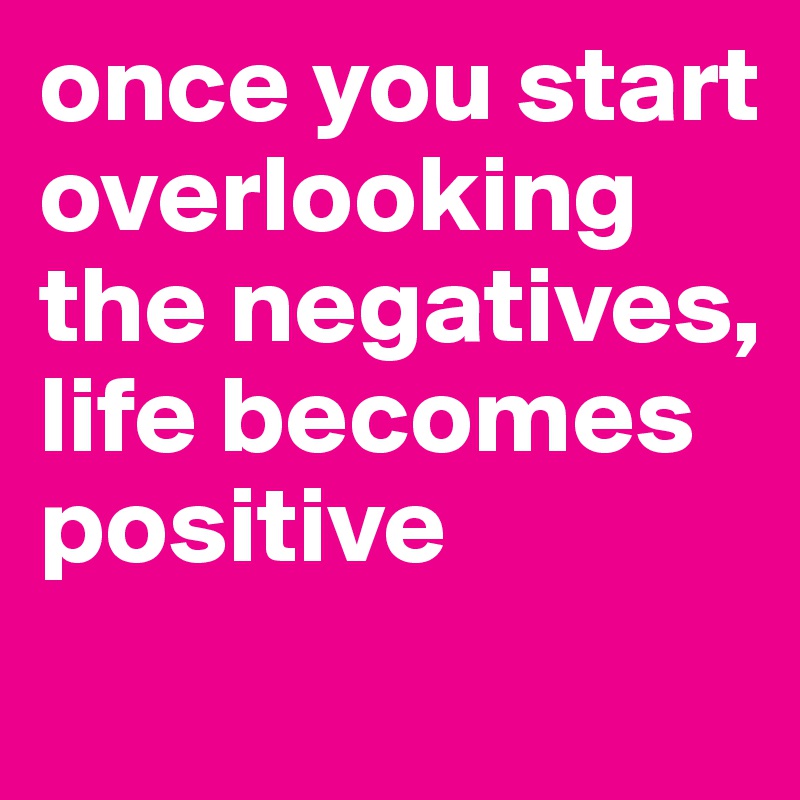 once you start overlooking the negatives, life becomes positive