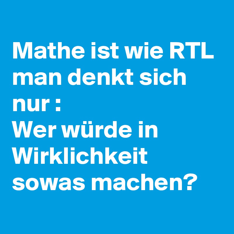 
Mathe ist wie RTL 
man denkt sich nur :
Wer würde in Wirklichkeit sowas machen?
