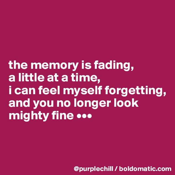 



the memory is fading, 
a little at a time, 
i can feel myself forgetting, 
and you no longer look mighty fine •••


