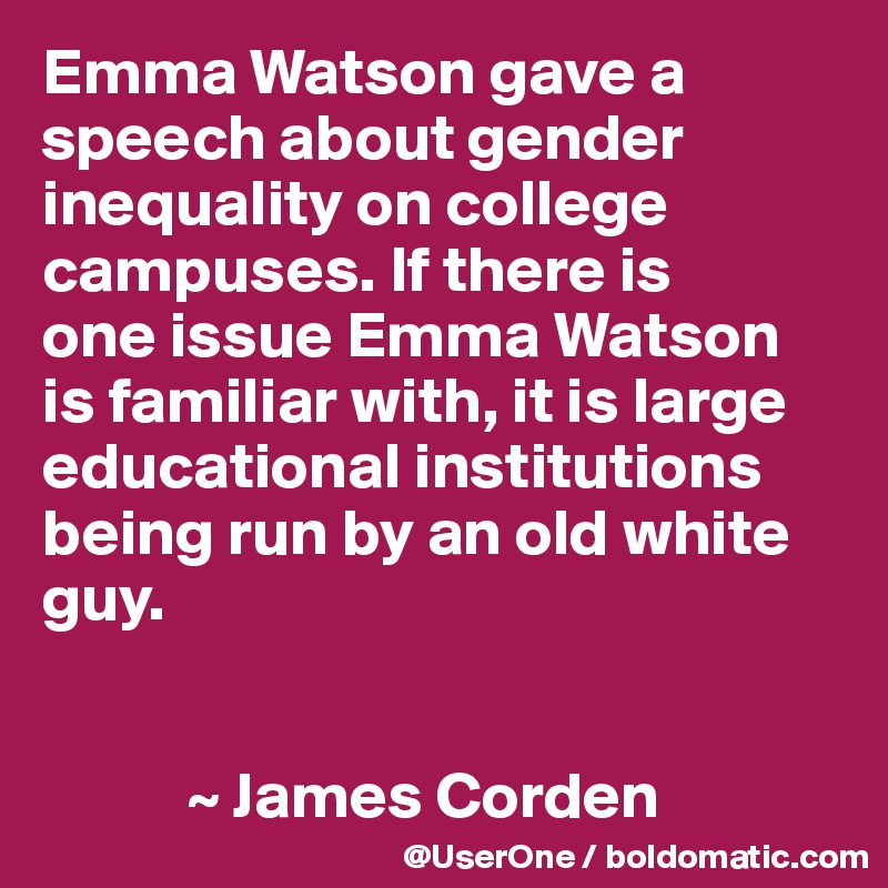 Emma Watson gave a speech about gender inequality on college campuses. If there is
one issue Emma Watson is familiar with, it is large educational institutions being run by an old white guy.


           ~ James Corden