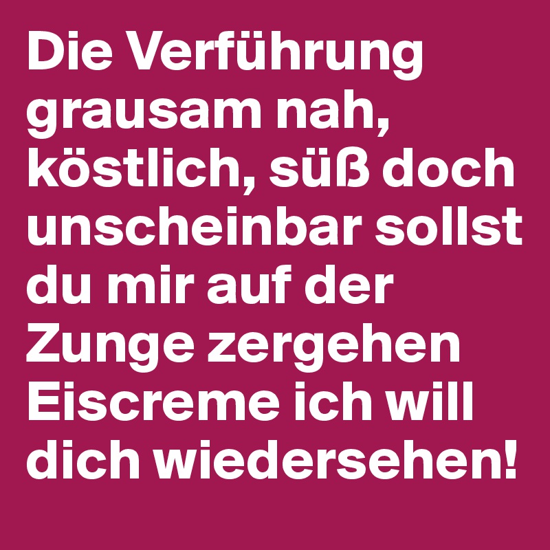 Die Verführung grausam nah, köstlich, süß doch unscheinbar sollst du mir auf der Zunge zergehen Eiscreme ich will dich wiedersehen!