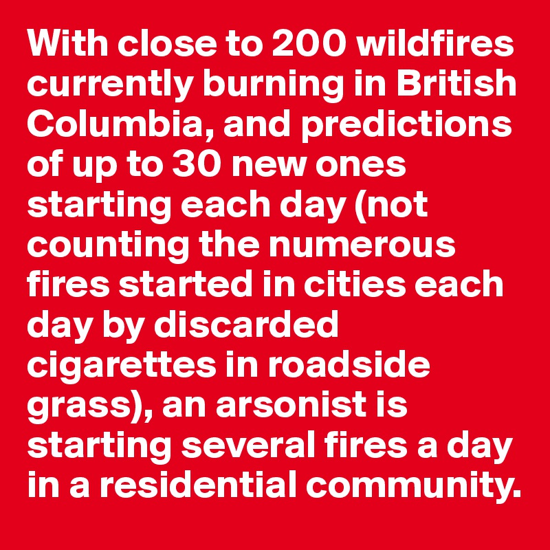 With close to 200 wildfires currently burning in British Columbia, and predictions of up to 30 new ones starting each day (not counting the numerous fires started in cities each day by discarded cigarettes in roadside grass), an arsonist is starting several fires a day in a residential community.