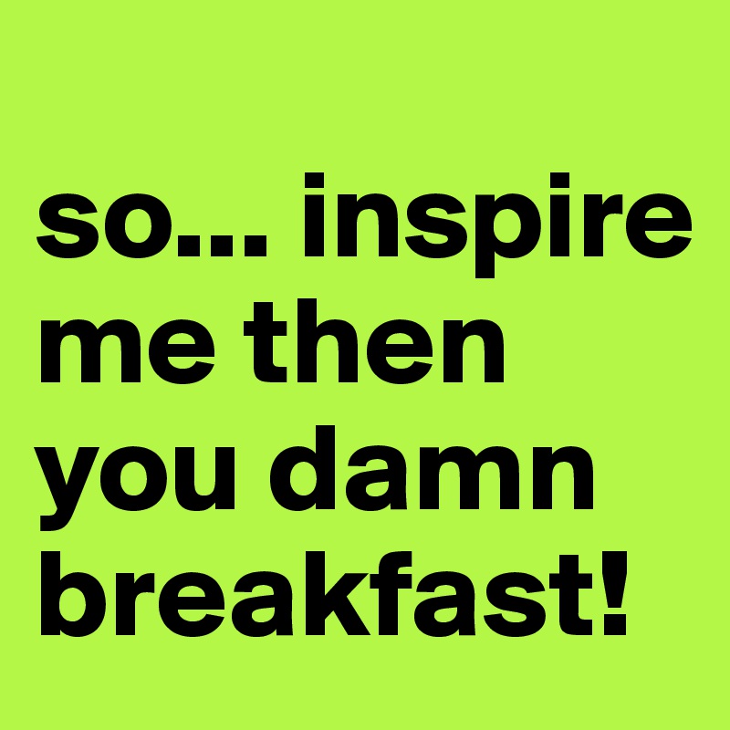 
so... inspire me then you damn breakfast!