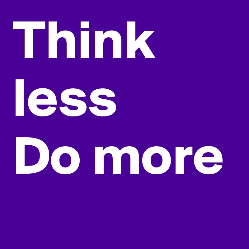 Think less
Do more