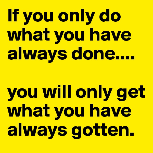 If you only do what you have always done....

you will only get what you have always gotten.