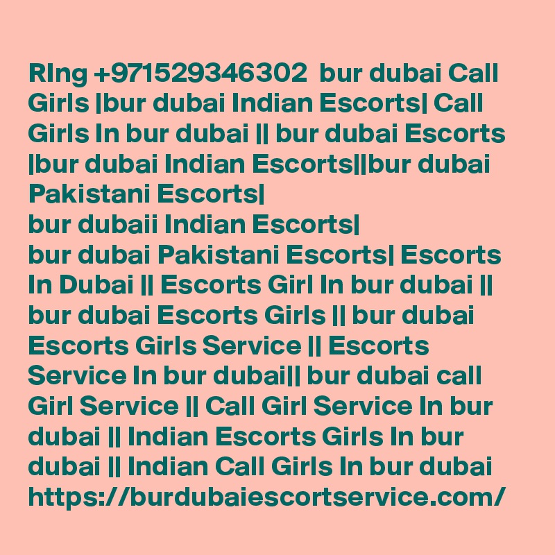
RIng +971529346302  bur dubai Call Girls |bur dubai Indian Escorts| Call Girls In bur dubai || bur dubai Escorts |bur dubai Indian Escorts||bur dubai Pakistani Escorts|
bur dubaii Indian Escorts|
bur dubai Pakistani Escorts| Escorts In Dubai || Escorts Girl In bur dubai || bur dubai Escorts Girls || bur dubai Escorts Girls Service || Escorts Service In bur dubai|| bur dubai call Girl Service || Call Girl Service In bur dubai || Indian Escorts Girls In bur dubai || Indian Call Girls In bur dubai
https://burdubaiescortservice.com/