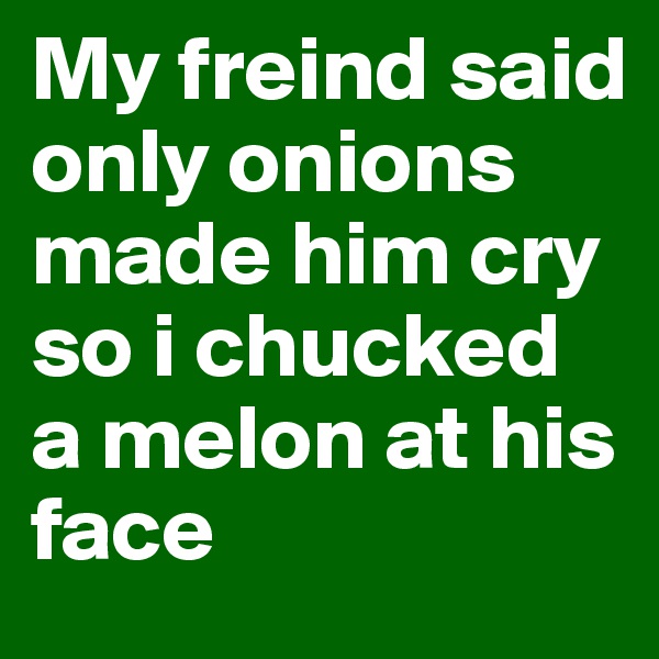 My freind said only onions made him cry so i chucked a melon at his face