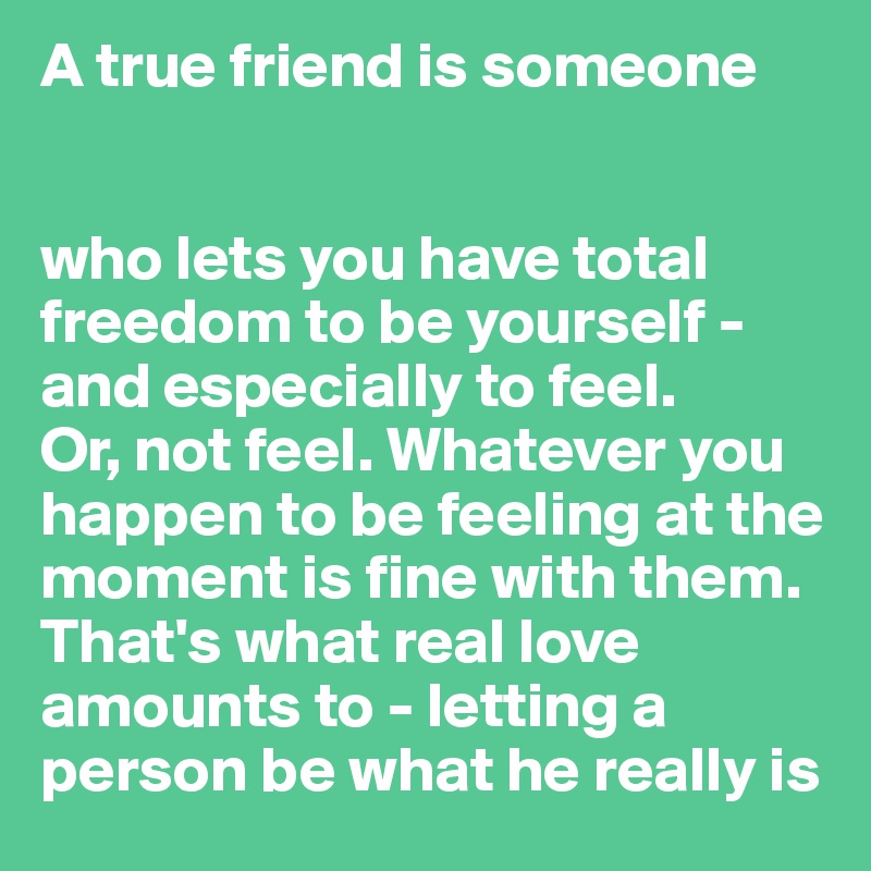 A true friend is someone 


who lets you have total freedom to be yourself - and especially to feel. 
Or, not feel. Whatever you happen to be feeling at the moment is fine with them. That's what real love amounts to - letting a person be what he really is