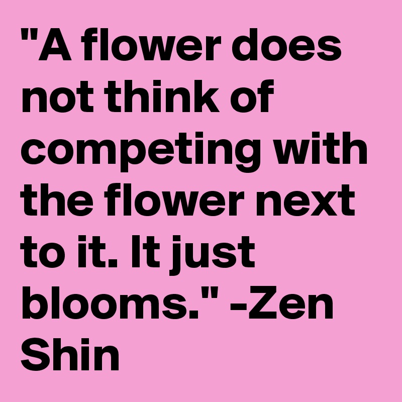 "A flower does not think of competing with the flower next to it. It just blooms." -Zen Shin