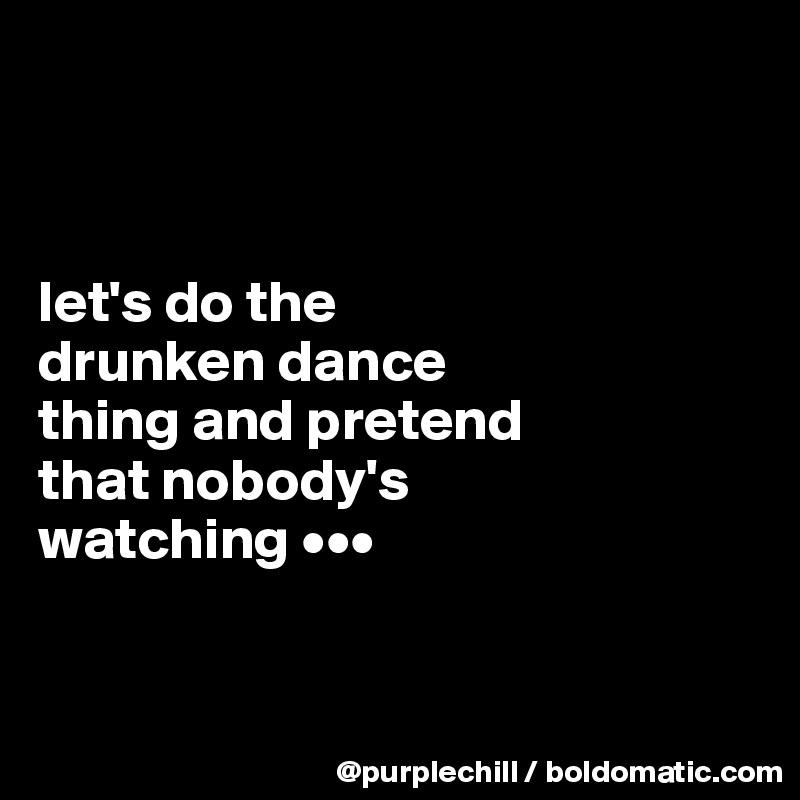 



let's do the 
drunken dance 
thing and pretend 
that nobody's 
watching •••


