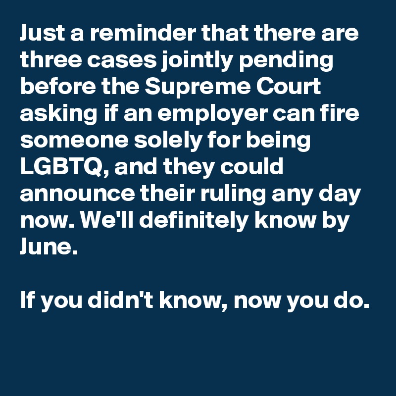 Just a reminder that there are three cases jointly pending before the Supreme Court asking if an employer can fire someone solely for being LGBTQ, and they could announce their ruling any day now. We'll definitely know by June.

If you didn't know, now you do.