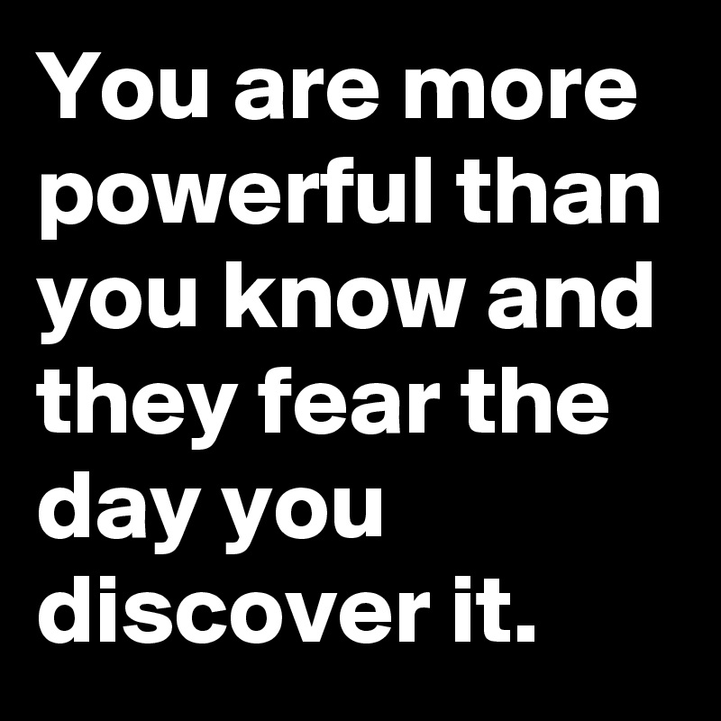 You are more powerful than you know and they fear the day you discover it.