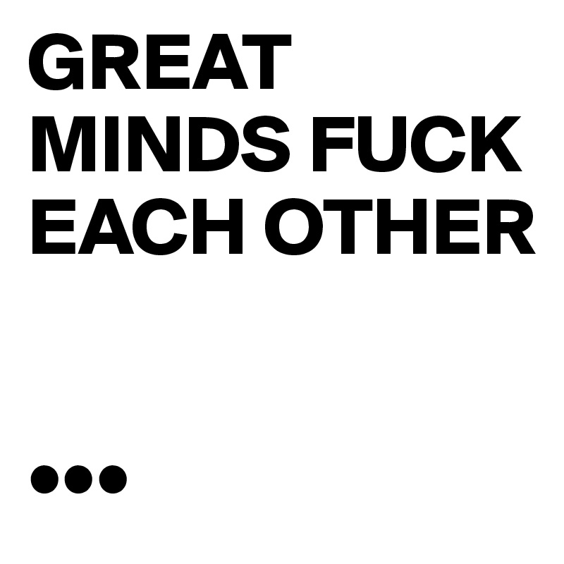 GREAT
MINDS FUCK
EACH OTHER


•••