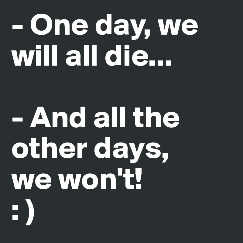 - One day, we will all die...

- And all the other days, 
we won't! 
: )