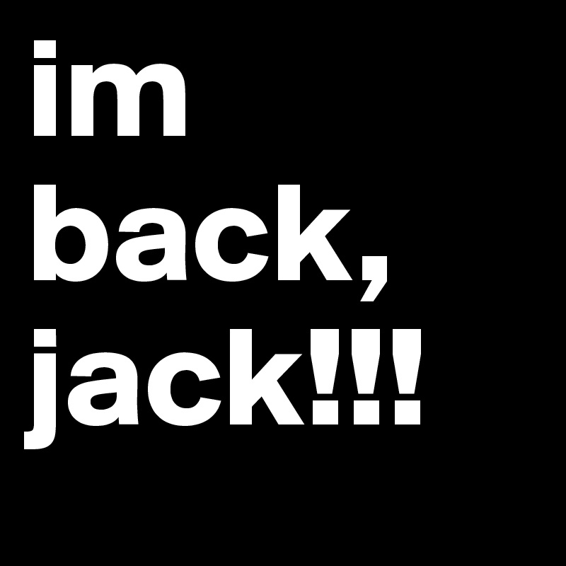 im back, jack!!!