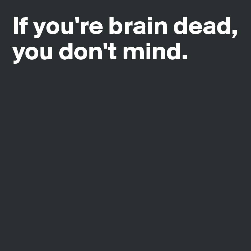 If you're brain dead, 
you don't mind. 





